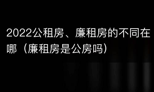 2022公租房、廉租房的不同在哪（廉租房是公房吗）