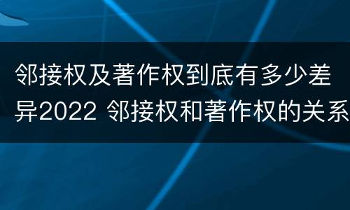 邻接权及著作权到底有多少差异2022 邻接权和著作权的关系是什么