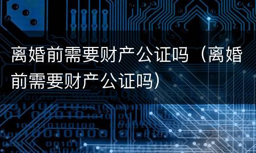 离婚前需要财产公证吗（离婚前需要财产公证吗）