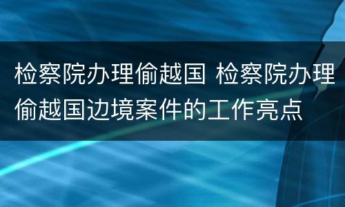 检察院办理偷越国 检察院办理偷越国边境案件的工作亮点