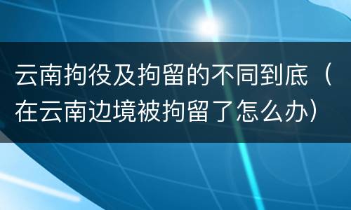 云南拘役及拘留的不同到底（在云南边境被拘留了怎么办）