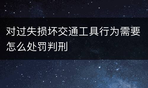 对过失损坏交通工具行为需要怎么处罚判刑