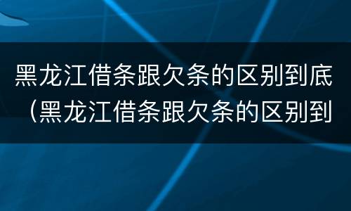 黑龙江借条跟欠条的区别到底（黑龙江借条跟欠条的区别到底是什么）