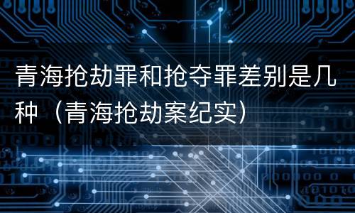 青海抢劫罪和抢夺罪差别是几种（青海抢劫案纪实）