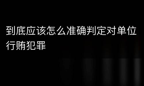 到底应该怎么准确判定对单位行贿犯罪