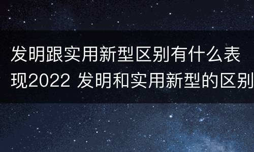 发明跟实用新型区别有什么表现2022 发明和实用新型的区别和联系有什么
