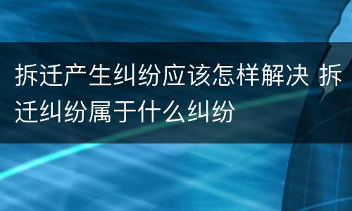 拆迁产生纠纷应该怎样解决 拆迁纠纷属于什么纠纷