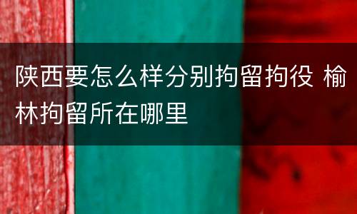 陕西要怎么样分别拘留拘役 榆林拘留所在哪里