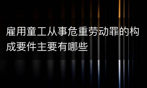 雇用童工从事危重劳动罪的构成要件主要有哪些