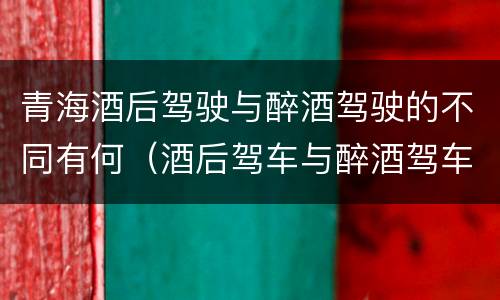 青海酒后驾驶与醉酒驾驶的不同有何（酒后驾车与醉酒驾车的标准及相应的处罚）