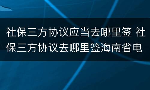 社保三方协议应当去哪里签 社保三方协议去哪里签海南省电子税务局