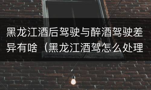 黑龙江酒后驾驶与醉酒驾驶差异有啥（黑龙江酒驾怎么处理）