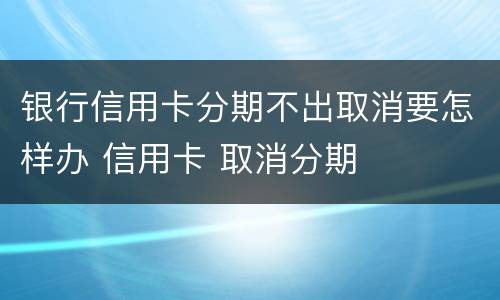 银行信用卡分期不出取消要怎样办 信用卡 取消分期