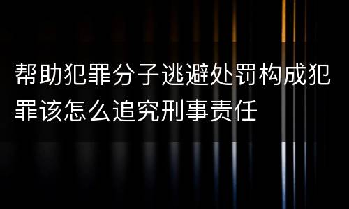 帮助犯罪分子逃避处罚构成犯罪该怎么追究刑事责任