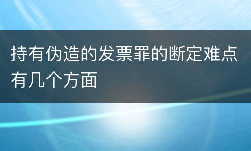 持有伪造的发票罪的断定难点有几个方面
