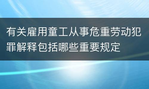 有关雇用童工从事危重劳动犯罪解释包括哪些重要规定