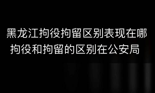 黑龙江拘役拘留区别表现在哪 拘役和拘留的区别在公安局