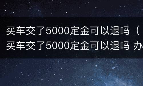 买车交了5000定金可以退吗（买车交了5000定金可以退吗 办了贷款）