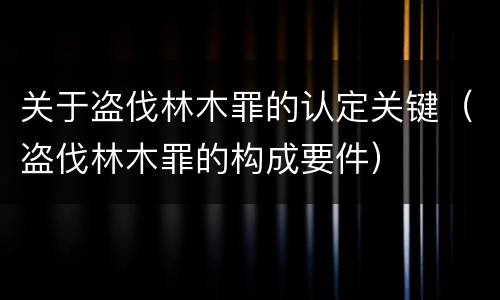 关于盗伐林木罪的认定关键（盗伐林木罪的构成要件）