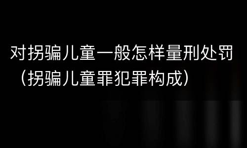 对拐骗儿童一般怎样量刑处罚（拐骗儿童罪犯罪构成）
