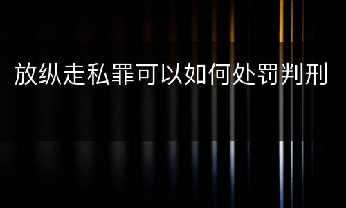 放纵走私罪可以如何处罚判刑