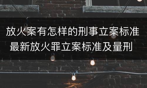 放火案有怎样的刑事立案标准 最新放火罪立案标准及量刑