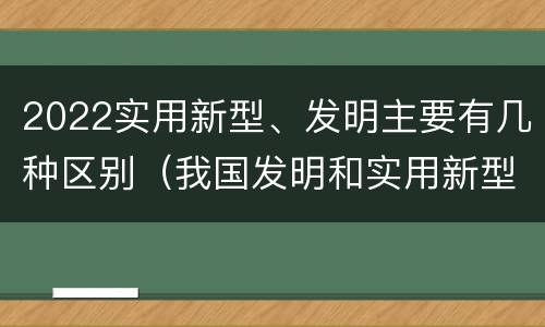 2022实用新型、发明主要有几种区别（我国发明和实用新型的标准）