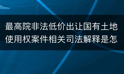 最高院非法低价出让国有土地使用权案件相关司法解释是怎样的