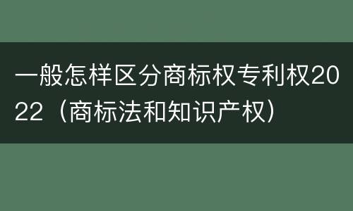 一般怎样区分商标权专利权2022（商标法和知识产权）