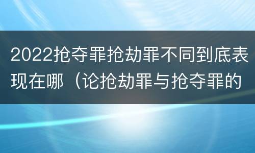2022抢夺罪抢劫罪不同到底表现在哪（论抢劫罪与抢夺罪的界限）