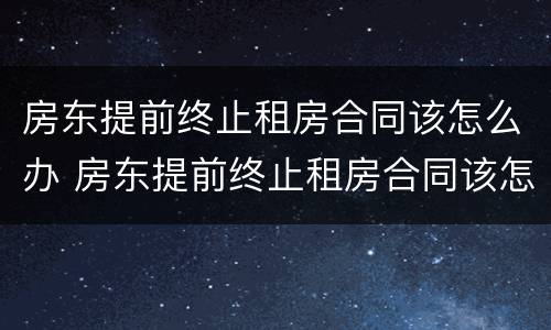房东提前终止租房合同该怎么办 房东提前终止租房合同该怎么办理