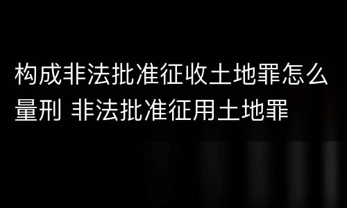 构成非法批准征收土地罪怎么量刑 非法批准征用土地罪