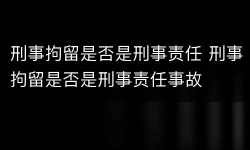 刑事拘留是否是刑事责任 刑事拘留是否是刑事责任事故