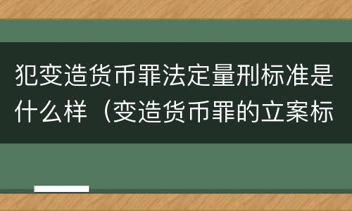 犯变造货币罪法定量刑标准是什么样（变造货币罪的立案标准）