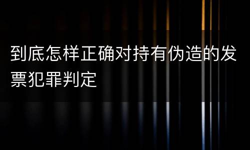 到底怎样正确对持有伪造的发票犯罪判定