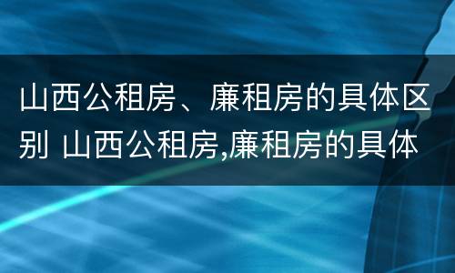 山西公租房、廉租房的具体区别 山西公租房,廉租房的具体区别在哪