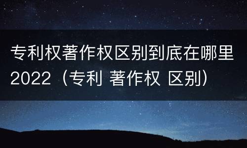 专利权著作权区别到底在哪里2022（专利 著作权 区别）