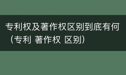专利权及著作权区别到底有何（专利 著作权 区别）