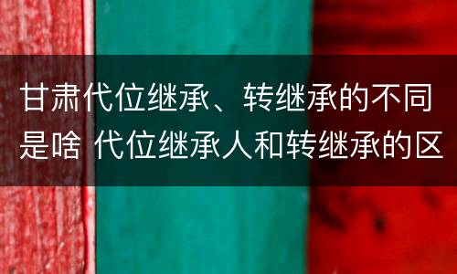 甘肃代位继承、转继承的不同是啥 代位继承人和转继承的区别