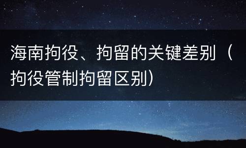 海南拘役、拘留的关键差别（拘役管制拘留区别）