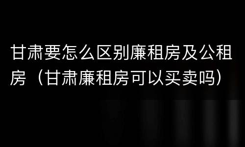 甘肃要怎么区别廉租房及公租房（甘肃廉租房可以买卖吗）