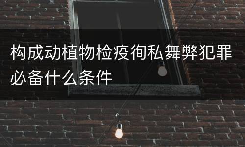 构成动植物检疫徇私舞弊犯罪必备什么条件