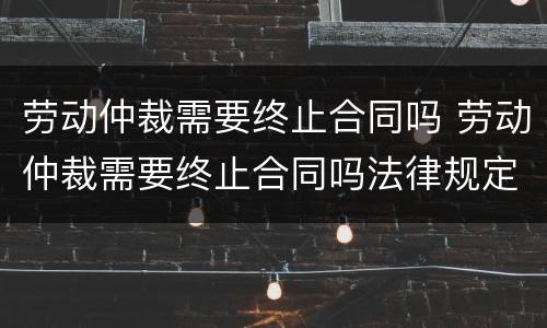 劳动仲裁需要终止合同吗 劳动仲裁需要终止合同吗法律规定