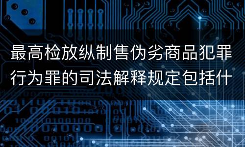 最高检放纵制售伪劣商品犯罪行为罪的司法解释规定包括什么主要内容