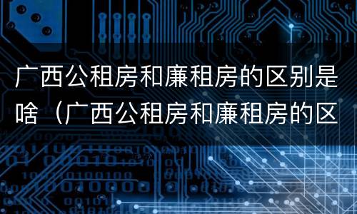 广西公租房和廉租房的区别是啥（广西公租房和廉租房的区别是啥啊）