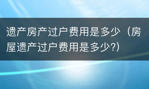 遗产房产过户费用是多少（房屋遗产过户费用是多少?）