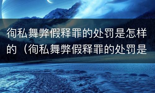 徇私舞弊假释罪的处罚是怎样的（徇私舞弊假释罪的处罚是怎样的）