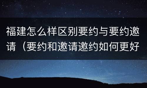 福建怎么样区别要约与要约邀请（要约和邀请邀约如何更好区分）