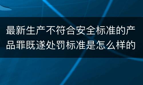最新生产不符合安全标准的产品罪既遂处罚标准是怎么样的