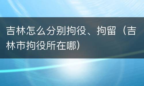 吉林怎么分别拘役、拘留（吉林市拘役所在哪）